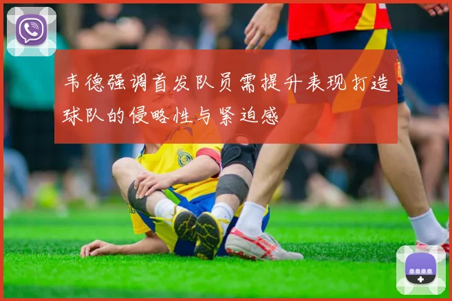 韦德强调首发队员需提升表现打造球队的侵略性与紧迫感