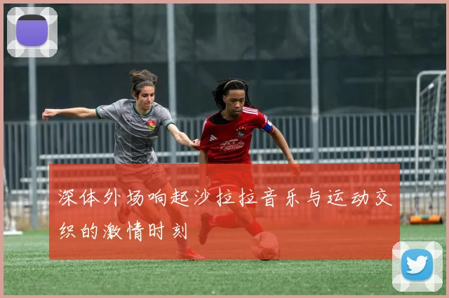 深体外场响起沙拉拉音乐与运动交织的激情时刻