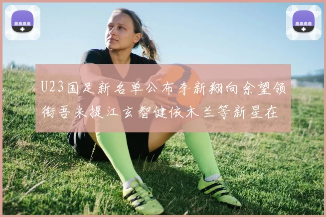 U23国足新名单公布李新翔向余望领衔吾米提江玄智健依木兰等新星在列