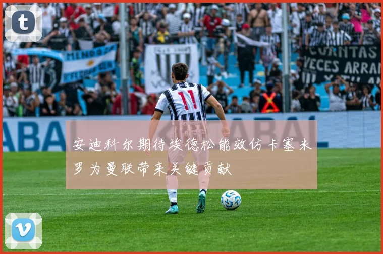 安迪科尔期待埃德松能效仿卡塞米罗为曼联带来关键贡献