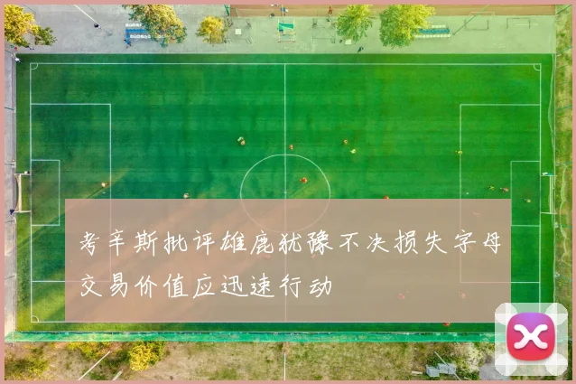 考辛斯批评雄鹿犹豫不决损失字母交易价值应迅速行动