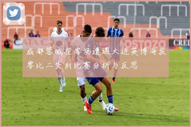 成都蓉城在客场遭遇大连英博海发零比二失利比赛分析与反思