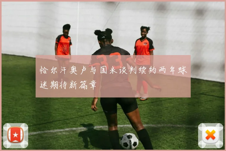 恰尔汗奥卢与国米谈判续约两年球迷期待新篇章