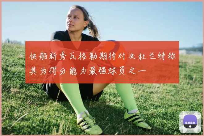 快船新秀瓦格勒期待对决杜兰特称其为得分能力最强球员之一
