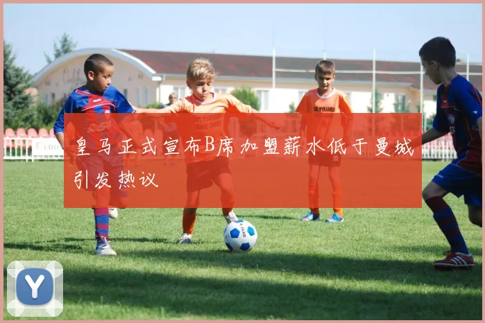 皇马正式宣布B席加盟薪水低于曼城引发热议
