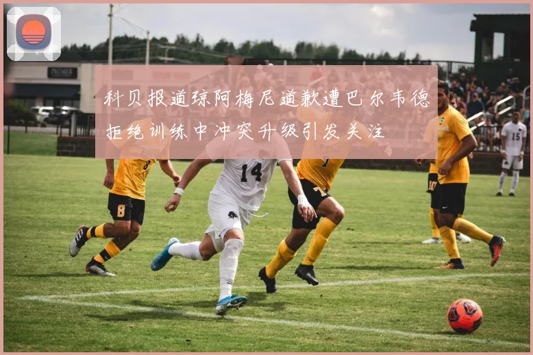 科贝报道琼阿梅尼道歉遭巴尔韦德拒绝训练中冲突升级引发关注
