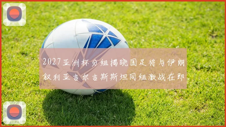 2027亚洲杯分组揭晓国足将与伊朗叙利亚吉尔吉斯斯坦同组激战在即