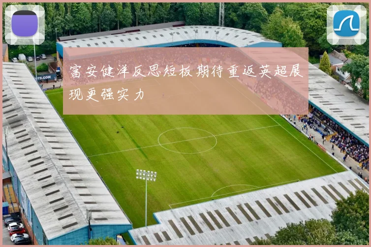 富安健洋反思短板期待重返英超展现更强实力