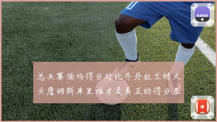 总决赛场均得分对比乔丹杜兰特大头詹姆斯库里谁才是真正的得分王